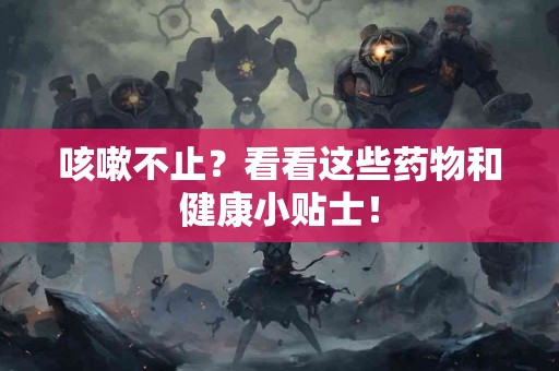 咳嗽不止？看看这些药物和健康小贴士！
