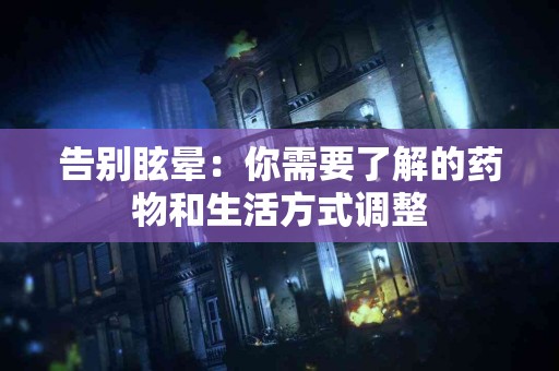 告别眩晕:你需要了解的药物和生活方式调整 告别眩晕:你需要了解的药物和生活方式调整