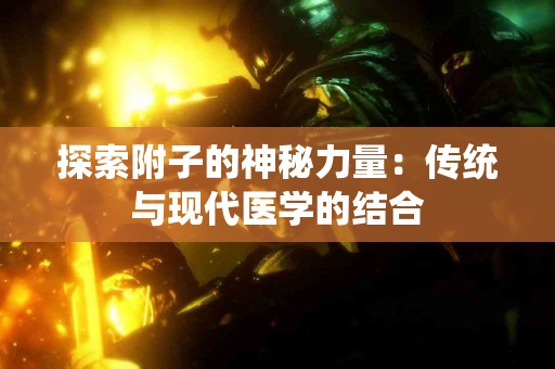 探索附子的神秘力量:传统与现代医学的结合 探索附子的神秘力量:传统与现代医学的结合