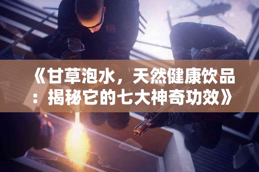 《甘草泡水,天然健康饮品:揭秘它的七大神奇功效》 《甘草泡水,天然健康饮品:揭秘它的七大神奇功效》