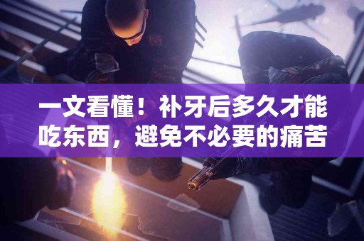 一文看懂！补牙后多久才能吃东西，避免不必要的痛苦