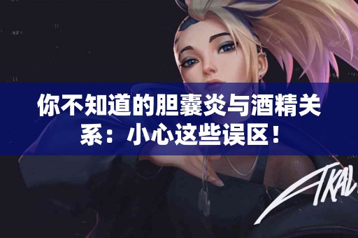 你不知道的胆囊炎与酒精关系：小心这些误区！