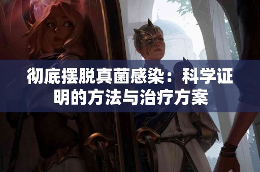 彻底摆脱真菌感染：科学证明的方法与治疗方案