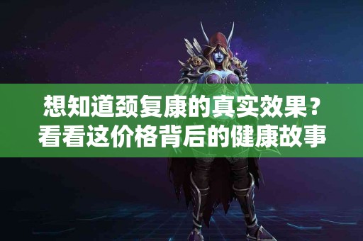 想知道颈复康的真实效果？看看这价格背后的健康故事！