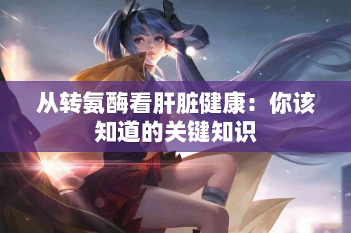 从转氨酶看肝脏健康：你该知道的关键知识