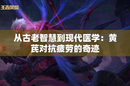 从古老智慧到现代医学：黄芪对抗疲劳的奇迹