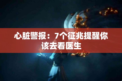 心脏警报：7个征兆提醒你该去看医生