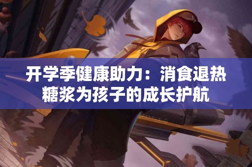 开学季健康助力：消食退热糖浆为孩子的成长护航