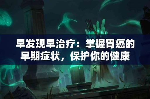 早发现早治疗：掌握胃癌的早期症状，保护你的健康