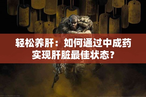 轻松养肝：如何通过中成药实现肝脏最佳状态？