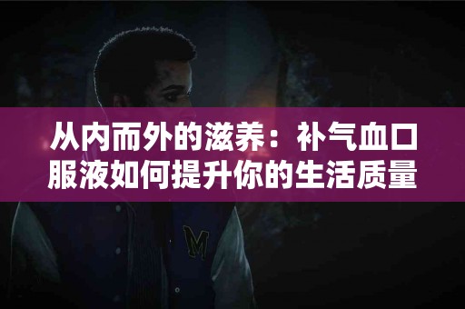 从内而外的滋养：补气血口服液如何提升你的生活质量