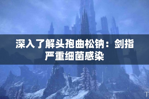 深入了解头孢曲松钠：剑指严重细菌感染