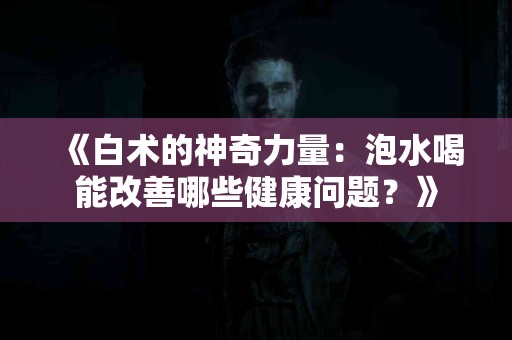 《白术的神奇力量：泡水喝能改善哪些健康问题？》