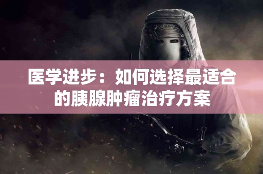 医学进步：如何选择最适合的胰腺肿瘤治疗方案