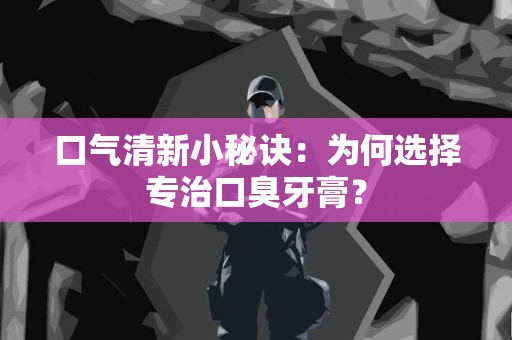 口气清新小秘诀：为何选择专治口臭牙膏？