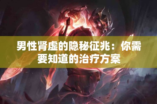 男性肾虚的隐秘征兆：你需要知道的治疗方案