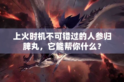 上火时机不可错过的人参归脾丸，它能帮你什么？