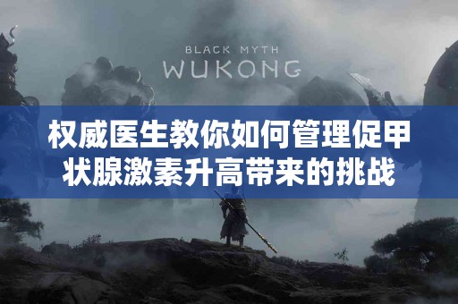 权威医生教你如何管理促甲状腺激素升高带来的挑战