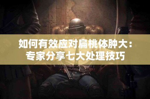 如何有效应对扁桃体肿大：专家分享七大处理技巧