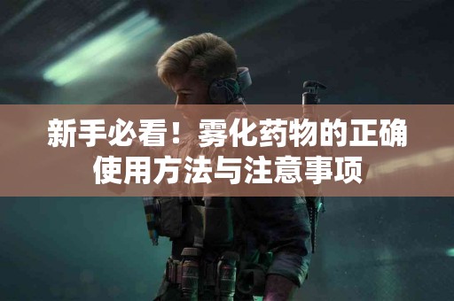 新手必看！雾化药物的正确使用方法与注意事项