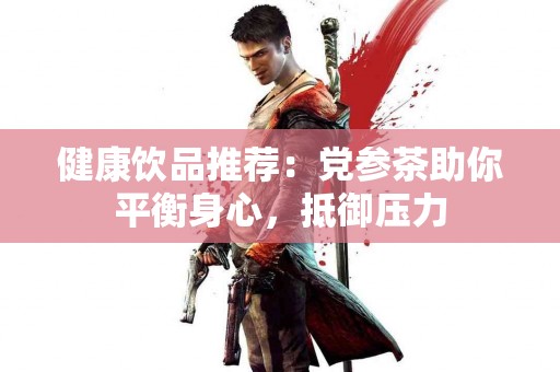 健康饮品推荐：党参茶助你平衡身心，抵御压力