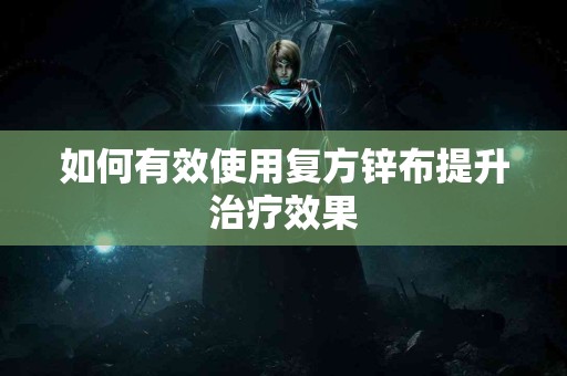 如何有效使用复方锌布提升治疗效果 如何有效使用复方锌布提升治疗效果