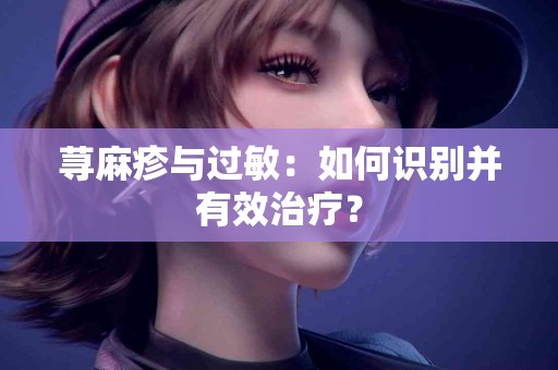 荨麻疹与过敏：如何识别并有效治疗？