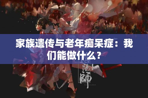 家族遗传与老年痴呆症:我们能做什么? 家族遗传与老年痴呆症:我们能做什么?
