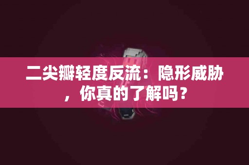 二尖瓣轻度反流：隐形威胁，你真的了解吗？