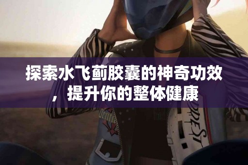 探索水飞蓟胶囊的神奇功效，提升你的整体健康