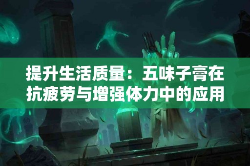 提升生活质量：五味子膏在抗疲劳与增强体力中的应用
