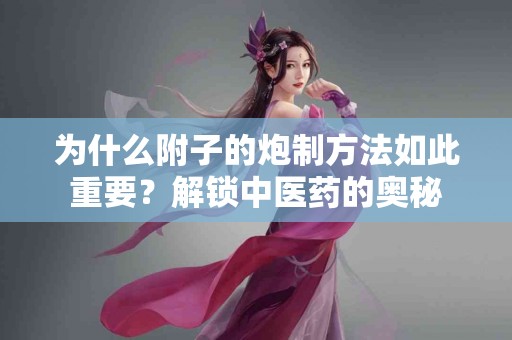 为什么附子的炮制方法如此重要？解锁中医药的奥秘