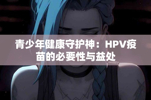 青少年健康守护神：HPV疫苗的必要性与益处