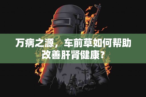 万病之源，车前草如何帮助改善肝肾健康？