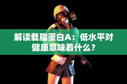 解读载脂蛋白A：低水平对健康意味着什么？