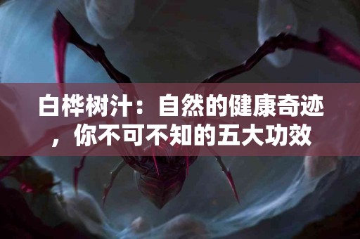 白桦树汁：自然的健康奇迹，你不可不知的五大功效