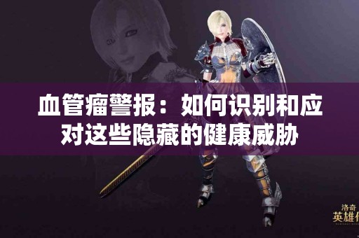 血管瘤警报：如何识别和应对这些隐藏的健康威胁