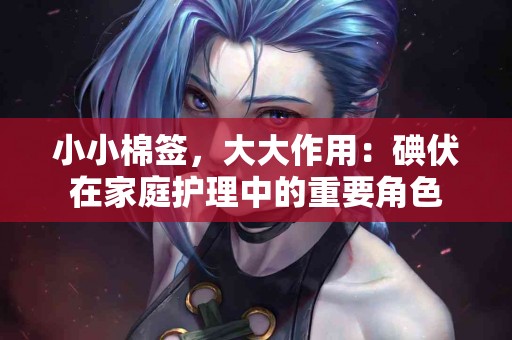 小小棉签，大大作用：碘伏在家庭护理中的重要角色