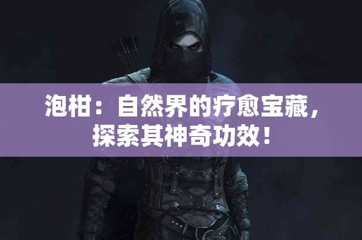 泡柑：自然界的疗愈宝藏，探索其神奇功效！