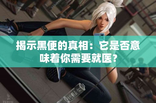 揭示黑便的真相：它是否意味着你需要就医？