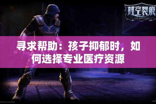 寻求帮助：孩子抑郁时，如何选择专业医疗资源