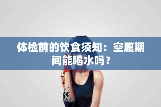 体检前的饮食须知：空腹期间能喝水吗？