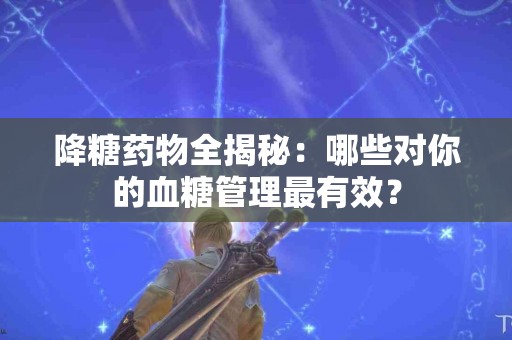 降糖药物全揭秘：哪些对你的血糖管理最有效？