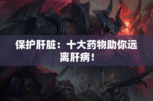 保护肝脏：十大药物助你远离肝病！