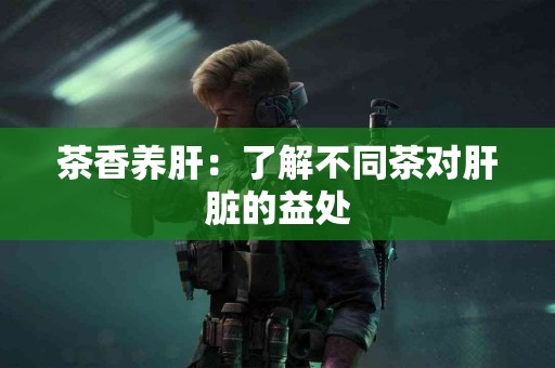 茶香养肝：了解不同茶对肝脏的益处