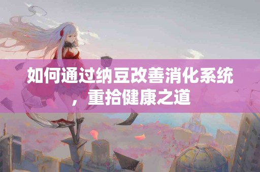 如何通过纳豆改善消化系统，重拾健康之道