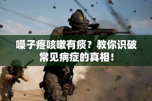 嗓子疼咳嗽有痰？教你识破常见病症的真相！