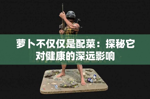 萝卜不仅仅是配菜：探秘它对健康的深远影响