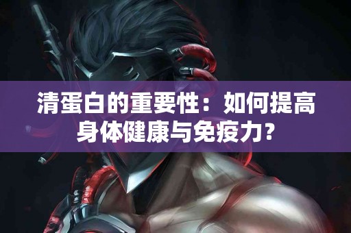 清蛋白的重要性：如何提高身体健康与免疫力？