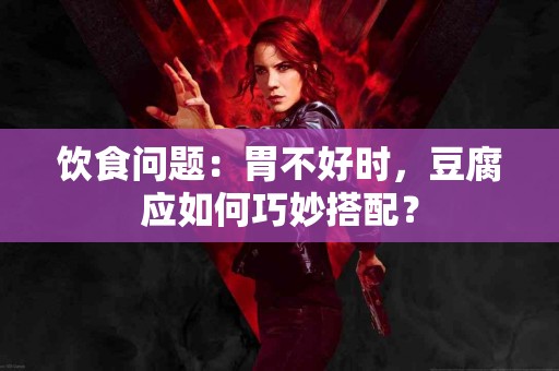 饮食问题：胃不好时，豆腐应如何巧妙搭配？